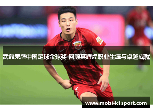 武磊荣膺中国足球金球奖 回顾其辉煌职业生涯与卓越成就