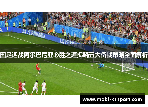 国足迎战阿尔巴尼亚必胜之道揭晓五大备战策略全面解析